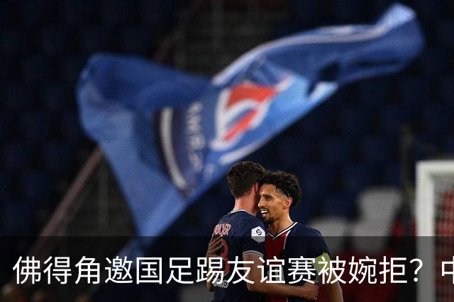 佛得角邀国足踢友谊赛被婉拒？中国足协回应：消息不实
