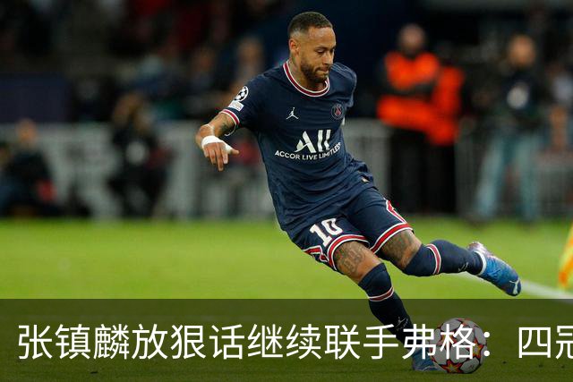 张镇麟放狠话继续联手弗格：四冠只是开始想要拿更多！两人关系不止是抱大腿